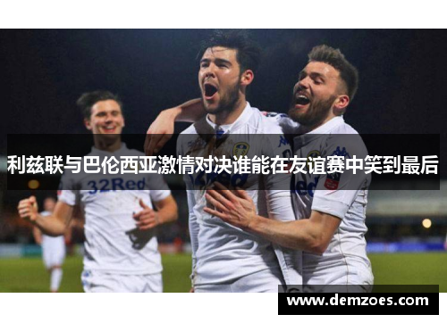 利兹联与巴伦西亚激情对决谁能在友谊赛中笑到最后
